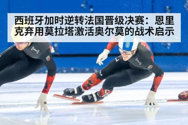 西班牙加时逆转法国晋级决赛：恩里克弃用莫拉塔激活奥尔莫的战术启示