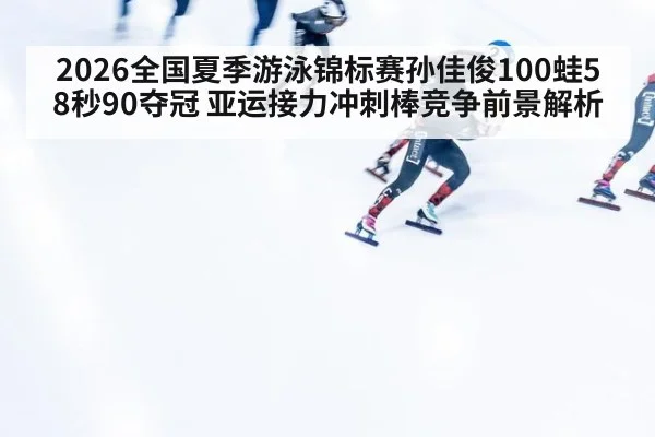 2026全国夏季游泳锦标赛孙佳俊100蛙58秒90夺冠 亚运接力冲刺棒竞争前景解析