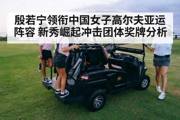 殷若宁领衔中国女子高尔夫亚运阵容 新秀崛起冲击团体奖牌分析